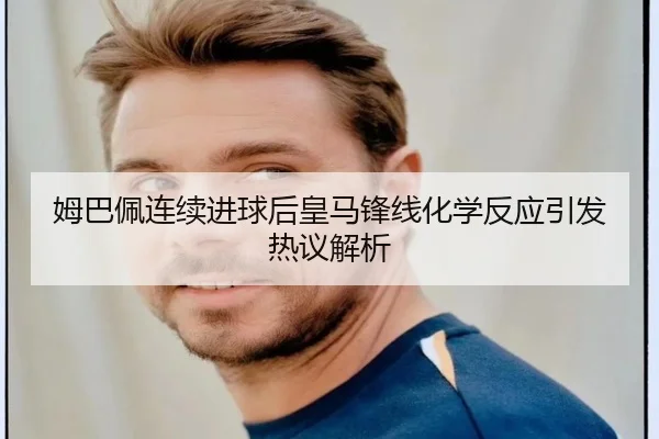 姆巴佩连续进球后皇马锋线化学反应引发热议解析